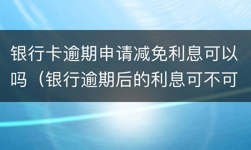 银行卡逾期申请减免利息可以吗（银行逾期后的利息可不可以申请减免）