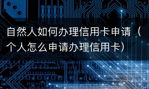 自然人如何办理信用卡申请（个人怎么申请办理信用卡）