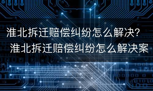 淮北拆迁赔偿纠纷怎么解决？ 淮北拆迁赔偿纠纷怎么解决案例
