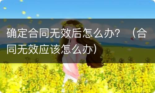 确定合同无效后怎么办？（合同无效应该怎么办）