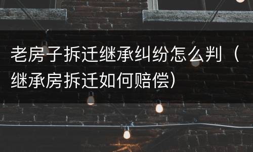 老房子拆迁继承纠纷怎么判（继承房拆迁如何赔偿）