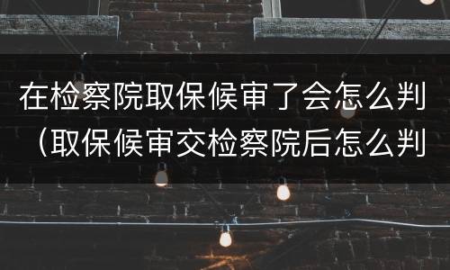 在检察院取保候审了会怎么判（取保候审交检察院后怎么判）