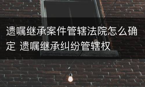 遗嘱继承案件管辖法院怎么确定 遗嘱继承纠纷管辖权