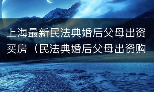 上海最新民法典婚后父母出资买房（民法典婚后父母出资购房）