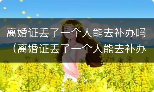 离婚证丢了一个人能去补办吗（离婚证丢了一个人能去补办吗需要多久）
