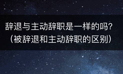 辞退与主动辞职是一样的吗？（被辞退和主动辞职的区别）