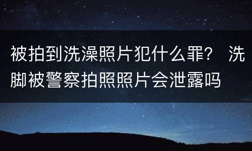 被拍到洗澡照片犯什么罪？ 洗脚被警察拍照照片会泄露吗