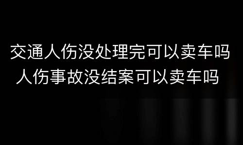 交通人伤没处理完可以卖车吗 人伤事故没结案可以卖车吗