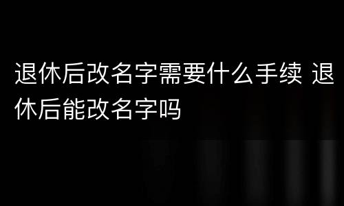 退休后改名字需要什么手续 退休后能改名字吗