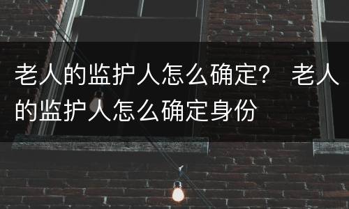 老人的监护人怎么确定？ 老人的监护人怎么确定身份