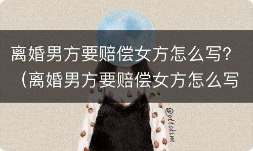离婚男方要赔偿女方怎么写？（离婚男方要赔偿女方怎么写申请）