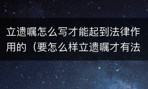 立遗嘱怎么写才能起到法律作用的（要怎么样立遗嘱才有法律作用）