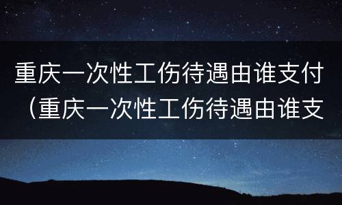重庆一次性工伤待遇由谁支付（重庆一次性工伤待遇由谁支付的）