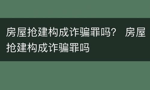 房屋抢建构成诈骗罪吗？ 房屋抢建构成诈骗罪吗