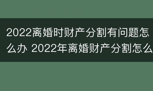 2022离婚时财产分割有问题怎么办 2022年离婚财产分割怎么分割