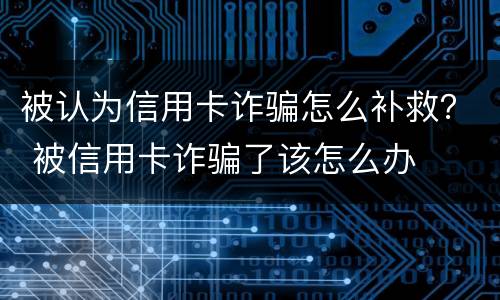 被认为信用卡诈骗怎么补救？ 被信用卡诈骗了该怎么办
