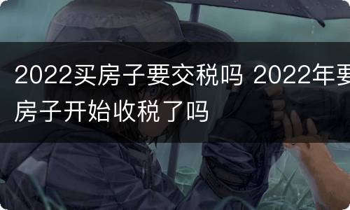 2022买房子要交税吗 2022年要房子开始收税了吗