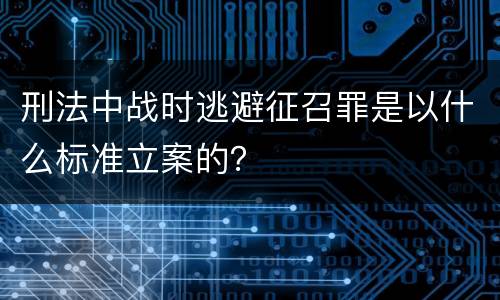 刑法中战时逃避征召罪是以什么标准立案的？