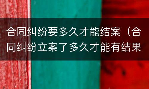 合同纠纷要多久才能结案（合同纠纷立案了多久才能有结果）