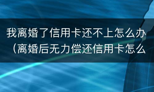 我离婚了信用卡还不上怎么办（离婚后无力偿还信用卡怎么办）