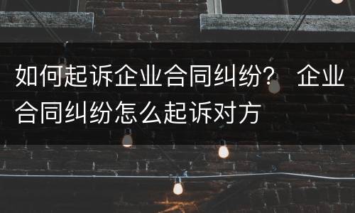 如何起诉企业合同纠纷？ 企业合同纠纷怎么起诉对方