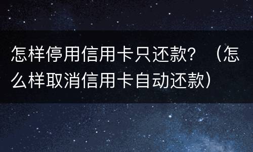 怎样停用信用卡只还款？（怎么样取消信用卡自动还款）