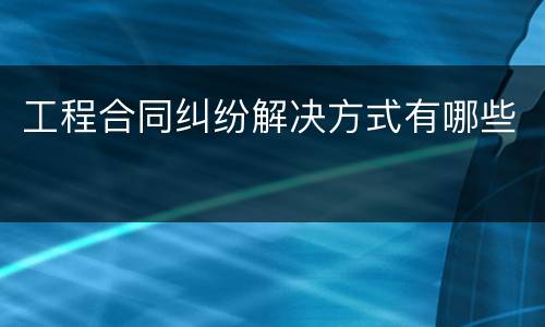 工程合同纠纷解决方式有哪些
