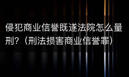 侵犯商业信誉既遂法院怎么量刑?（刑法损害商业信誉罪）