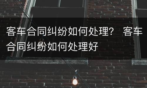 客车合同纠纷如何处理？ 客车合同纠纷如何处理好