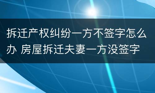 拆迁产权纠纷一方不签字怎么办 房屋拆迁夫妻一方没签字