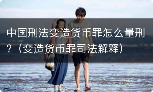 中国刑法变造货币罪怎么量刑?（变造货币罪司法解释）