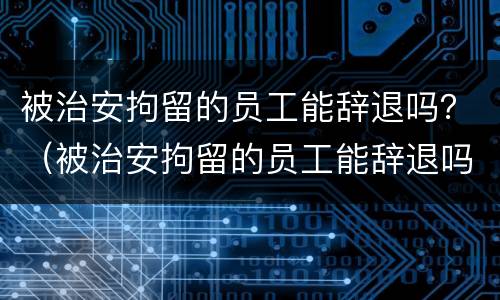 被治安拘留的员工能辞退吗？（被治安拘留的员工能辞退吗）