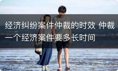 经济纠纷案件仲裁的时效 仲裁一个经济案件要多长时间