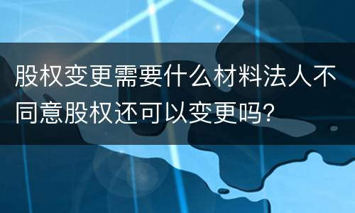 股权变更需要什么材料法人不同意股权还可以变更吗？