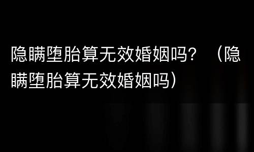 隐瞒堕胎算无效婚姻吗？（隐瞒堕胎算无效婚姻吗）