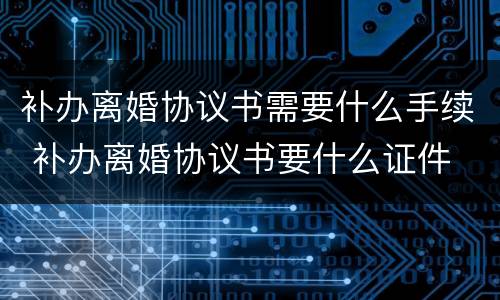 补办离婚协议书需要什么手续 补办离婚协议书要什么证件