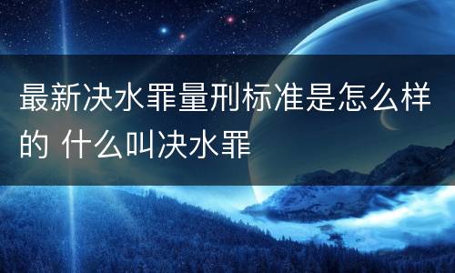 最新决水罪量刑标准是怎么样的 什么叫决水罪