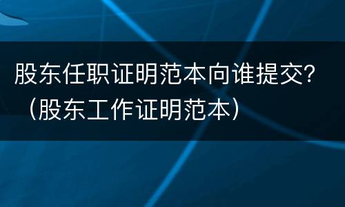 股东任职证明范本向谁提交？（股东工作证明范本）