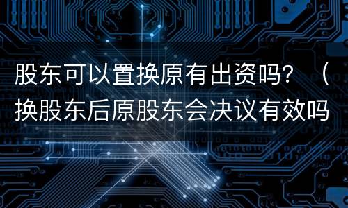 股东可以置换原有出资吗？（换股东后原股东会决议有效吗）
