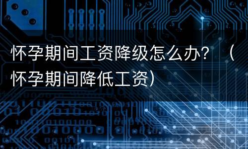 怀孕期间工资降级怎么办？（怀孕期间降低工资）