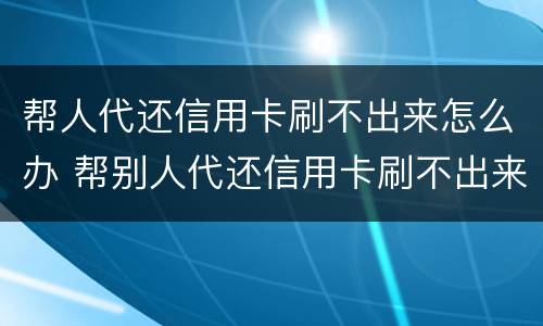 帮人代还信用卡刷不出来怎么办 帮别人代还信用卡刷不出来怎么办