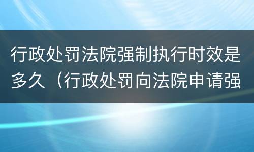 行政处罚法院强制执行时效是多久（行政处罚向法院申请强制执行时间）