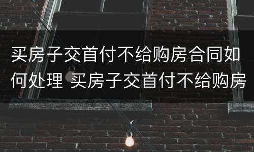 买房子交首付不给购房合同如何处理 买房子交首付不给购房合同如何处理呢