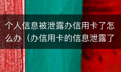 个人信息被泄露办信用卡了怎么办（办信用卡的信息泄露了又不想办了怎么办）