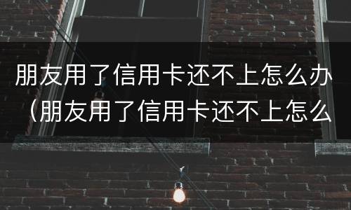 朋友用了信用卡还不上怎么办（朋友用了信用卡还不上怎么办呢）