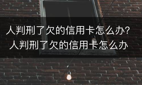 人判刑了欠的信用卡怎么办？ 人判刑了欠的信用卡怎么办