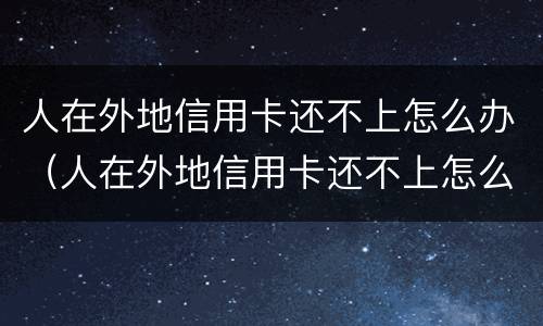 人在外地信用卡还不上怎么办（人在外地信用卡还不上怎么办呢）