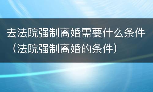 去法院强制离婚需要什么条件（法院强制离婚的条件）