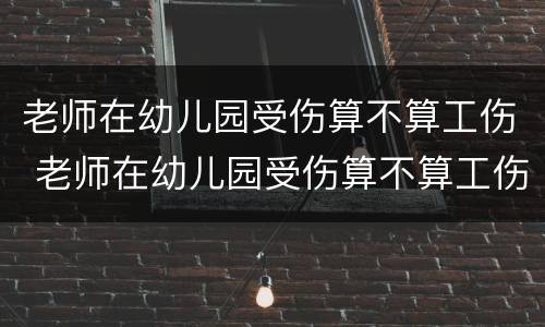 老师在幼儿园受伤算不算工伤 老师在幼儿园受伤算不算工伤保险