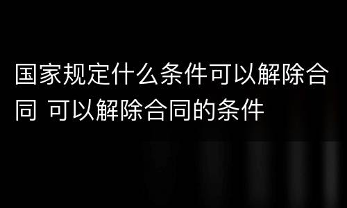 国家规定什么条件可以解除合同 可以解除合同的条件